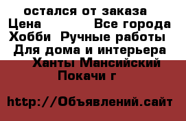 остался от заказа › Цена ­ 3 500 - Все города Хобби. Ручные работы » Для дома и интерьера   . Ханты-Мансийский,Покачи г.